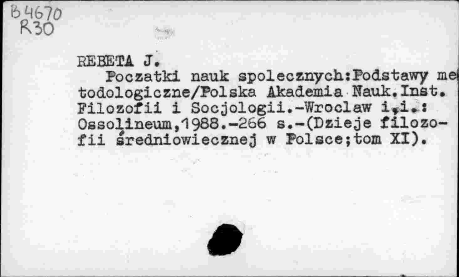 ﻿е>чб7о
R30
REBETA J.
Foczatki nauk spolecznychsPodstawy m ■todologiczne/Folska Akademia Nauk.Inst, Filozofii i Socjologii.-Wroclaw 1»1<л Ossolineum,1988.-266 s.-(Dzie;je filozo-fii srednlowiecznej w Folscejtom XI).